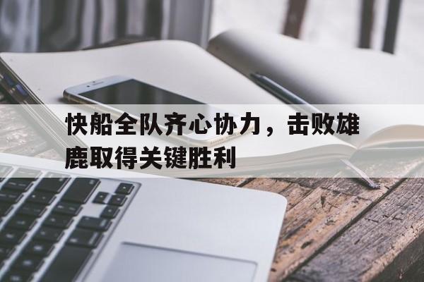 快船全队齐心协力，击败雄鹿取得关键胜利的简单介绍