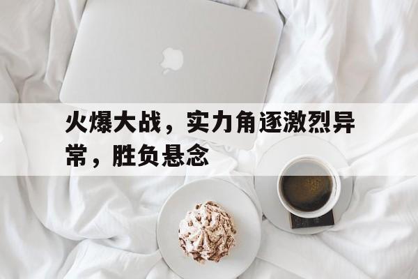 火爆大战，实力角逐激烈异常，胜负悬念的简单介绍