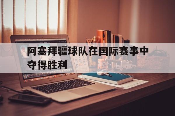 阿塞拜疆球队在国际赛事中夺得胜利