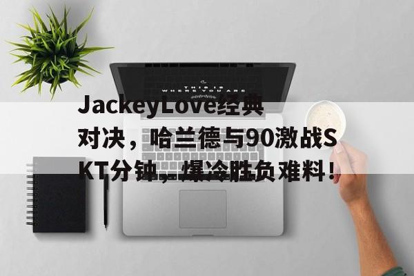 JackeyLove经典对决，哈兰德与90激战SKT分钟，爆冷胜负难料！